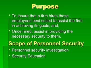 Purpose
Purpose
 To insure that a firm hires those
To insure that a firm hires those
employees best suited to assist the firm
employees best suited to assist the firm
in achieving its goals; and,
in achieving its goals; and,
 Once hired, assist in providing the
Once hired, assist in providing the
necessary security to them.
necessary security to them.
Scope of Personnel Security
Scope of Personnel Security
 Personnel security investigation
Personnel security investigation
 Security Education
Security Education
 