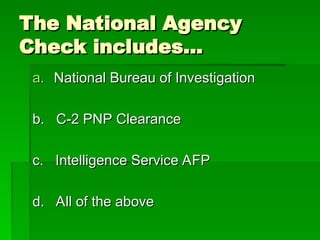 The National Agency
The National Agency
Check includes…
Check includes…
a.
a. National Bureau of Investigation
National Bureau of Investigation
b. C-2 PNP Clearance
b. C-2 PNP Clearance
c. Intelligence Service AFP
c. Intelligence Service AFP
d. All of the above
d. All of the above
 