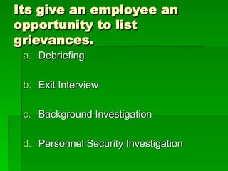 Its give an employee an
Its give an employee an
opportunity to list
opportunity to list
grievances.
grievances.
a.
a. Debriefing
Debriefing
b.
b. Exit Interview
Exit Interview
c.
c. Background Investigation
Background Investigation
d.
d. Personnel Security Investigation
Personnel Security Investigation
 