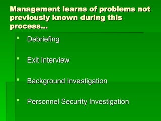 Management learns of problems not
Management learns of problems not
previously known during this
previously known during this
process…
process…
 Debriefing
Debriefing
 Exit Interview
Exit Interview
 Background Investigation
Background Investigation
 Personnel Security Investigation
Personnel Security Investigation
 