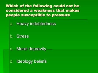 Which of the following could not be
Which of the following could not be
considered a weakness that makes
considered a weakness that makes
people susceptible to pressure
people susceptible to pressure
a.
a. Heavy indebtedness
Heavy indebtedness
b.
b. Stress
Stress
c.
c. Moral depravity
Moral depravity
d.
d. Ideology beliefs
Ideology beliefs
 