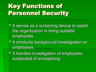 Key Functions of
Key Functions of
Personnel Security
Personnel Security
 It serves as a screening device to assist
It serves as a screening device to assist
the organization in hiring suitable
the organization in hiring suitable
employees.
employees.
 It conducts background investigation on
It conducts background investigation on
employees.
employees.
 It handles investigation of employees
It handles investigation of employees
suspected of wrongdoing.
suspected of wrongdoing.
 