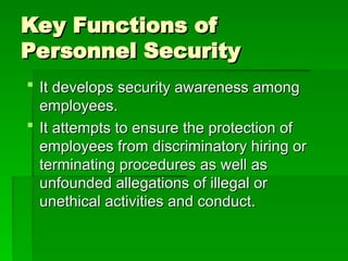 Key Functions of
Key Functions of
Personnel Security
Personnel Security
 It develops security awareness among
It develops security awareness among
employees.
employees.
 It attempts to ensure the protection of
It attempts to ensure the protection of
employees from discriminatory hiring or
employees from discriminatory hiring or
terminating procedures as well as
terminating procedures as well as
unfounded allegations of illegal or
unfounded allegations of illegal or
unethical activities and conduct.
unethical activities and conduct.
 