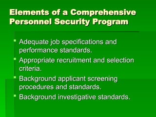 Elements of a Comprehensive
Elements of a Comprehensive
Personnel Security Program
Personnel Security Program
 Adequate job specifications and
Adequate job specifications and
performance standards.
performance standards.
 Appropriate recruitment and selection
Appropriate recruitment and selection
criteria.
criteria.
 Background applicant screening
Background applicant screening
procedures and standards.
procedures and standards.
 Background investigative standards.
Background investigative standards.
 