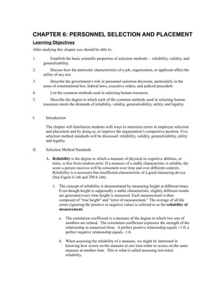 CHAPTER 6: PERSONNEL SELECTION AND PLACEMENT
Learning Objectives
After studying this chapter you should be able to:
1. Establish the basic scientific properties of selection methods— reliability, validity, and
generalizability.
2. Discuss how the particular characteristics of a job, organization, or applicant affect the
utility of any test.
3. Describe the government’s role in personnel selection decisions, particularly in the
areas of constitutional law, federal laws, executive orders, and judicial precedent.
4. List the common methods used in selecting human resources.
5. Describe the degree to which each of the common methods used in selecting human
resources meets the demands of reliability, validity, generalizability, utility, and legality.
I. Introduction
The chapter will familiarize students with ways to minimize errors in employee selection
and placement and by doing so, to improve the organization’s competitive position. Five
selection method standards will be discussed: reliability, validity, generalizability, utility
and legality.
II. Selection Method Standards
A. Reliability is the degree to which a measure of physical or cognitive abilities, or
traits, is free from random error. If a measure of a stable characteristic is reliable, the
score a person receives will be consistent over time and over different contexts.
Reliability is a necessary but insufficient characteristic of a good measuring device
(See Figure 6.1ab and TM 6.1ab).
1. The concept of reliability is demonstrated by measuring height at different times.
Even though height is supposedly a stable characteristic, slightly different results
are generated every time height is measured. Each measurement is then
composed of “true height” and “error of measurement.” The average of all the
errors (ignoring the positive or negative value) is referred to as the reliability of
measurement.
a. The correlation coefficient is a measure of the degree to which two sets of
numbers are related. The correlation coefficient expresses the strength of the
relationship in numerical form. A perfect positive relationship equals +1.0; a
perfect negative relationship equals –1.0.
b. When assessing the reliability of a measure, we might be interested in
knowing how scores on the measure at one time relate to scores on the same
measure at another time. This is what is called assessing test-retest
reliability.
 