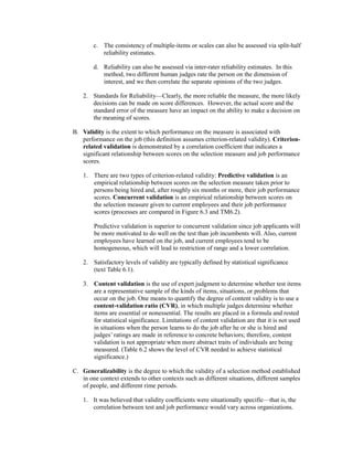 c. The consistency of multiple-items or scales can also be assessed via split-half
reliability estimates.
d. Reliability can also be assessed via inter-rater reliability estimates. In this
method, two different human judges rate the person on the dimension of
interest, and we then correlate the separate opinions of the two judges.
2. Standards for Reliability—Clearly, the more reliable the measure, the more likely
decisions can be made on score differences. However, the actual score and the
standard error of the measure have an impact on the ability to make a decision on
the meaning of scores.
B. Validity is the extent to which performance on the measure is associated with
performance on the job (this definition assumes criterion-related validity). Criterion-
related validation is demonstrated by a correlation coefficient that indicates a
significant relationship between scores on the selection measure and job performance
scores.
1. There are two types of criterion-related validity: Predictive validation is an
empirical relationship between scores on the selection measure taken prior to
persons being hired and, after roughly six months or more, their job performance
scores. Concurrent validation is an empirical relationship between scores on
the selection measure given to current employees and their job performance
scores (processes are compared in Figure 6.3 and TM6.2).
Predictive validation is superior to concurrent validation since job applicants will
be more motivated to do well on the test than job incumbents will. Also, current
employees have learned on the job, and current employees tend to be
homogeneous, which will lead to restriction of range and a lower correlation.
2. Satisfactory levels of validity are typically defined by statistical significance
(text Table 6.1).
3. Content validation is the use of expert judgment to determine whether test items
are a representative sample of the kinds of items, situations, or problems that
occur on the job. One means to quantify the degree of content validity is to use a
content-validation ratio (CVR), in which multiple judges determine whether
items are essential or nonessential. The results are placed in a formula and rested
for statistical significance. Limitations of content validation are that it is not used
in situations when the person learns to do the job after he or she is hired and
judges’ ratings are made in reference to concrete behaviors; therefore, content
validation is not appropriate when more abstract traits of individuals are being
measured. (Table 6.2 shows the level of CVR needed to achieve statistical
significance.)
C. Generalizability is the degree to which the validity of a selection method established
in one context extends to other contexts such as different situations, different samples
of people, and different rime periods.
1. It was believed that validity coefficients were situationally specific—that is, the
correlation between test and job performance would vary across organizations.
 