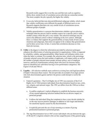 Research results suggest this is not the case and that tests such as cognitive
ability show similar levels of correlation across jobs that are somewhat similar.
The more complex the job, typically the higher the validity.
2. It was also believed that tests showed differential subgroup validity, which meant
that validity coefficients were different for people of different races or sex.
Research suggests that there are very similar levels of correlations across
different groups of people.
3. Validity generalization is a process that determines whether a given selection
technique (that has proven valid in another context for a specific job) is valid in
another context where the job is very similar. The selection technique may be
used in the different context without validating in the new context. Although
there is evidence that supports the generalizability of many kinds of tests across
situations and subgroups, there does not appear to be evidence that generalization
can be done across time. In fact, it seems that correlations decrease as time
Intervals increase.
D. Utility is the degree to which the information provided by selection techniques
enhances the effectiveness of selecting personnel in organizations. Utility is impacted
by reliability, validity, and generalizability. Other factors will influence utility even
when the latter is constant. For example, the selection ratio, which is the percentage
of people selected versus the total number of applicants, will impact utility as well as
the number of people selected (more people increase utility), race of employee
turnover, and level of performance among chose who leave (to increase utility,
turnover should be low with those leaving in low-performance categories). See
Figure 6.4 ab and TM 6.3.
E. Legality—All selection methods must conform to existing laws and legal precedents
(Chapter 4 discusses these issues). The text provides an example of an angry person
who feels discriminated against and how the person could attempt to rectify the
situation.
1. Federal Legislation—The Civil Rights Act of 1991 (an extension of the Civil
Rights Act of 1964) protects individuals from discrimination based on race, color,
sex, religion, and national origin. The 1991 act differs from the 1964 act in three
different areas:
a. It codifies employers’ explicit obligation to establish the business necessity
of any neutral-appearing selection method that has an adverse impact on
protected groups.
b. It allows the individual filing the complaint to have a jury decide whether he
or she may recover punitive damages in addition to lost wages and benefits
for emotional injuries caused by the discrimination.
c. It explicitly prevents the use of race norming as a means of giving
preferential treatment to protected groups.
2. The Age Discrimination Act or 1967 covers individuals who are between the ages
of 40 and 69. Litigation related to this act has surged because of the general aging
 