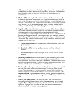 of these cases, the recipient of the bad reference prevails, and the average award is
over $500,000. Evidence on the utility of biographical information is more positive,
particularly for clerical and sales jobs. Information is typically gathered via
questionnaires
C. Physical ability tests may be relevant for predicting not only job performance but
occupational injuries and disabilities as well. Criterion-related validities tend to be
quite strong, although adverse impact on the disabled and women is highly possible.
The test, if demonstrably valid, can be used when evidence exists for physical ability
being necessary for job performance and that failure to possess physical abilities
could lead to risk of safety and health to the applicant, co-workers, or clients.
D. Cognitive ability tests differentiate candidates on mental ability. Commercial tests
are available that tend to be highly reliable and valid in predicting job performance.
Although cognitive ability tests tend to be more valid for complex jobs,
generalizability across different jobs and their relatively low cost make them one of
the most useful selection methods. They often however, have an adverse impact on
blacks, although differences appear to be declining (text Figure 6.5 charts the trend).
The abilities most commonly assessed (these can be combined in one score or used
separately) are the following:
1. Verbal comprehension refers to the ability to understand and use written and
spoken language.
2. Quantitative ability involves speed and accuracy in solving arithmetic
problems.
3. Reasoning ability involves the capacity to invent solutions to many diverse
problems.
E. Personality inventories categorize individuals by their personality characteristics.
Common dimensions assessed are extroversion, adjustment, agreeableness,
conscientiousness, and inquisitiveness (text Table 6.4 and TM 6.5 list corresponding
adjectives for these dimensions). Evidence for validity and generalizability of these
selection methods is low. Job-relatedness is a critical concern.
F. Work samples, such as typing rests, simulate the job. Work samples are job-specific
and tend to be high in criterion-related and content validity and low in adverse
impact. The disadvantages are that generalizability tends to be low, and they are
relatively expensive to develop. The technique used in managerial selection is the
assessment center, which uses a wide variety of multiple selection methods to rate
applicants or job incumbents on their managerial potential. Validity tends to be quite
high.
G. Honesty tests and drug tests—The Polygraph Act of 1988 banned the use of
polygraph tests for private companies except pharmaceutical and security guard
suppliers. Paper-and-pencil honesty testing attempts to assess the likelihood that
employees will steal. Since these tests are new, there is little evidence on their
effectiveness. Table 6.5 contains some sample items.
 