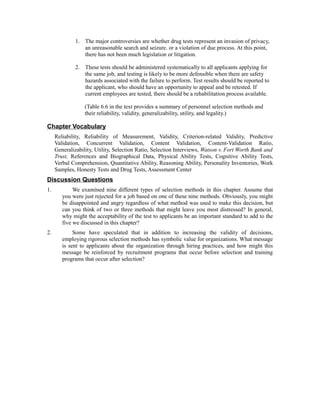 1. The major controversies are whether drug tests represent an invasion of privacy,
an unreasonable search and seizure. or a violation of due process. At this point,
there has not been much legislation or litigation.
2. These tests should be administered systematically to all applicants applying for
the same job, and testing is likely to be more defensible when there are safety
hazards associated with the failure to perform. Test results should be reported to
the applicant, who should have an opportunity to appeal and be retested. If
current employees are tested, there should be a rehabilitation process available.
(Table 6.6 in the text provides a summary of personnel selection methods and
their reliability, validity, generalizability, utility, and legality.)
Chapter Vocabulary
Reliability, Reliability of Measurement, Validity, Criterion-related Validity, Predictive
Validation, Concurrent Validation, Content Validation, Content-Validation Ratio,
Generalizability, Utility, Selection Ratio, Selection Interviews, Watson v. Fort Worth Bank and
Trust, References and Biographical Data, Physical Ability Tests, Cognitive Ability Tests,
Verbal Comprehension, Quantitative Ability, Reasoning Ability, Personality Inventories, Work
Samples, Honesty Tests and Drug Tests, Assessment Center
Discussion Questions
1. We examined nine different types of selection methods in this chapter. Assume that
you were just rejected for a job based on one of these nine methods. Obviously, you might
be disappointed and angry regardless of what method was used to make this decision, but
can you think of two or three methods that might leave you most distressed? In general,
why might the acceptability of the test to applicants be an important standard to add to the
five we discussed in this chapter?
2. Some have speculated that in addition to increasing the validity of decisions,
employing rigorous selection methods has symbolic value for organizations. What message
is sent to applicants about the organization through hiring practices, and how might this
message be reinforced by recruitment programs that occur before selection and training
programs that occur after selection?
 