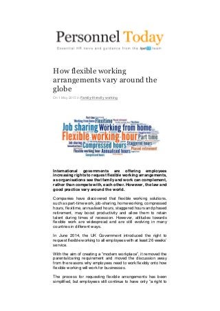 How flexible working
arrangements vary around the
globe
On 1 May 2015 in Family-friendly working
International governments are offering employees
increasing rights to request flexible working arrangements,
as organisations see that family and work can complement,
rather than compete with, each other. However, the law and
good practice vary around the world.
Companies have discovered that flexible working solutions,
such as part-time work, job-sharing, home working, compressed
hours, flexitime, annualised hours, staggered hours and phased
retirement, may boost productivity and allow them to retain
talent during times of recession. However, attitudes towards
flexible work are widespread and are still evolving in many
countries in different ways.
In June 2014, the UK Government introduced the right to
request flexible working to all employees with at least 26 weeks’
service.
With the aim of creating a “modern workplace”, it removed the
parental/caring requirement and moved the discussion away
from the reasons why employees need to work flexibly onto how
flexible working will work for businesses.
The process for requesting flexible arrangements has been
simplified, but employees still continue to have only “a right to
 