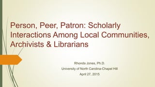 Person, Peer, Patron: Scholarly
Interactions Among Local Communities,
Archivists & Librarians
Rhonda Jones, Ph.D.
University of North Carolina-Chapel Hill
April 27, 2015
 