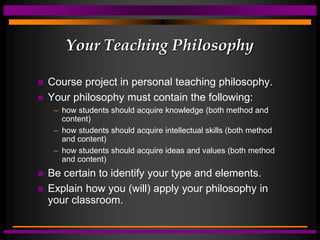 Your Teaching Philosophy
 Course project in personal teaching philosophy.
 Your philosophy must contain the following:
– how students should acquire knowledge (both method and
content)
– how students should acquire intellectual skills (both method
and content)
– how students should acquire ideas and values (both method
and content)
 Be certain to identify your type and elements.
 Explain how you (will) apply your philosophy in
your classroom.
 
