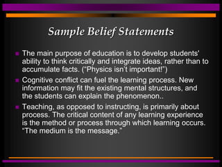 Sample Belief Statements
 The main purpose of education is to develop students'
ability to think critically and integrate ideas, rather than to
accumulate facts. (“Physics isn’t important!”)
 Cognitive conflict can fuel the learning process. New
information may fit the existing mental structures, and
the students can explain the phenomenon..
 Teaching, as opposed to instructing, is primarily about
process. The critical content of any learning experience
is the method or process through which learning occurs.
“The medium is the message.”
 