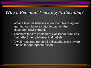 Why a Personal Teaching Philosophy?
 What a teacher believes about both teaching and
learning can have a major impact on the
classroom environment.
 Teachers tend to implement classroom practices
that reflect their philosophical beliefs.
 A well-reasoned personal philosophy can provide
a basis for appropriate action.
 