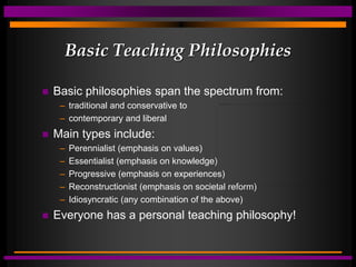 Basic Teaching Philosophies
 Basic philosophies span the spectrum from:
– traditional and conservative to
– contemporary and liberal
 Main types include:
– Perennialist (emphasis on values)
– Essentialist (emphasis on knowledge)
– Progressive (emphasis on experiences)
– Reconstructionist (emphasis on societal reform)
– Idiosyncratic (any combination of the above)
 Everyone has a personal teaching philosophy!
 