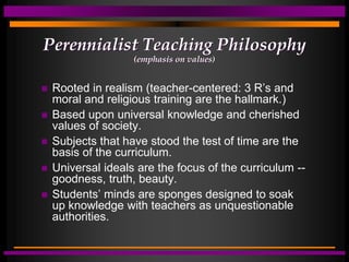Perennialist Teaching Philosophy
(emphasis on values)
 Rooted in realism (teacher-centered: 3 R’s and
moral and religious training are the hallmark.)
 Based upon universal knowledge and cherished
values of society.
 Subjects that have stood the test of time are the
basis of the curriculum.
 Universal ideals are the focus of the curriculum --
goodness, truth, beauty.
 Students’ minds are sponges designed to soak
up knowledge with teachers as unquestionable
authorities.
 