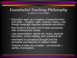 Essentialist Teaching Philosophy
(emphasis on knowledge)
 Education seen as a mastery of essential facts
and skills -- English, math, science, history, and
foreign language (teacher-centered education)
 Not rooted in the past, but is more concerned
with contemporary scene.
 Like perennialism, rejects art, music, physical
education, home making, and vocational ed.
 Interested in conceptual thought and the
principles and theories of subject matter.
 Teacher is seen as a master -- an authority --
worthy of emulation.
 