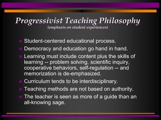 Progressivist Teaching Philosophy
(emphasis on student experiences)
 Student-centered educational process.
 Democracy and education go hand in hand.
 Learning must include content plus the skills of
learning -- problem solving, scientific inquiry,
cooperative behaviors, self-regulation -- and
memorization is de-emphasized.
 Curriculum tends to be interdisciplinary.
 Teaching methods are not based on authority.
 The teacher is seen as more of a guide than an
all-knowing sage.
 