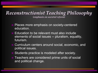 Reconstructionist Teaching Philosophy
(emphasis on societal reform)
 Places more emphasis on society-centered
education.
 Education to be relevant must also include
elements of social issues -- pluralism, equality,
futurism.
 Curriculum centers around social, economic, and
political issues.
 Students practice is modeled after society.
 Teachers are considered prime units of social
and political change.
 