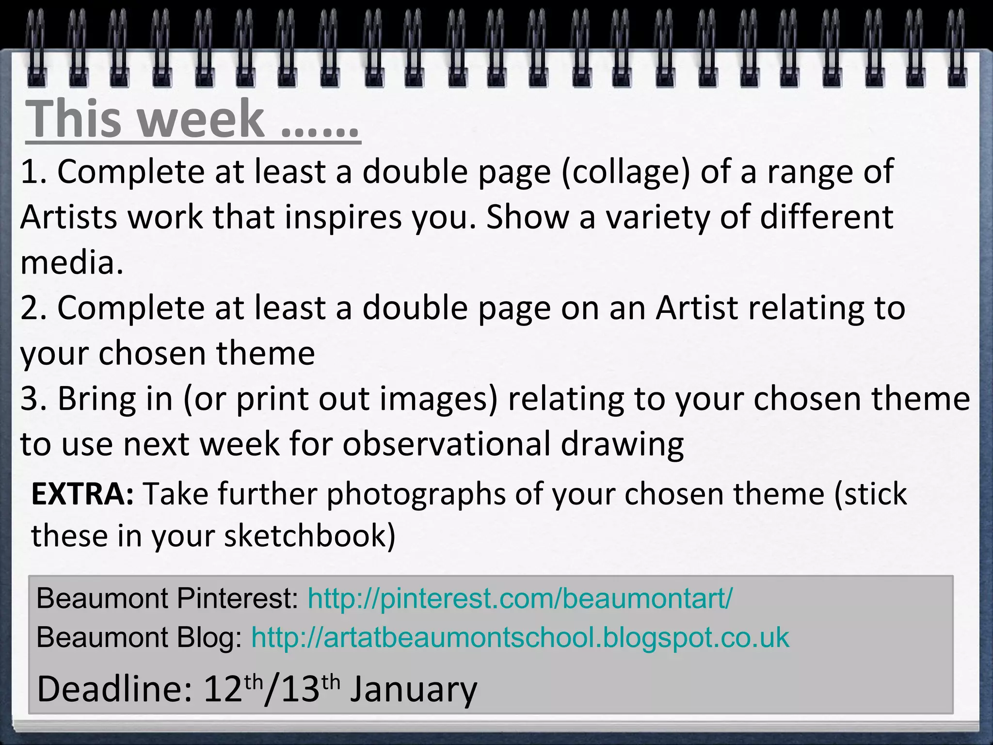 Beaumont Pinterest: http://pinterest.com/beaumontart/
Beaumont Blog: http://artatbeaumontschool.blogspot.co.uk
Deadline: 12th
/13th
January
This week ……
1. Complete at least a double page (collage) of a range of
Artists work that inspires you. Show a variety of different
media.
2. Complete at least a double page on an Artist relating to
your chosen theme
3. Bring in (or print out images) relating to your chosen theme
to use next week for observational drawing
EXTRA: Take further photographs of your chosen theme (stick
these in your sketchbook)