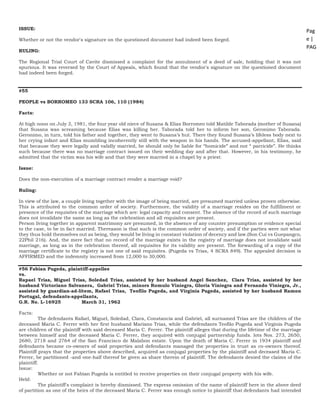 Pag
e |
PAG
E
*
ME
RGE
FOR
MA
T 25
ISSUE:
Whether or not the vendor's signature on the questioned document had indeed been forged.
RULING:
The Regional Trial Court of Cavite dismissed a complaint for the annulment of a deed of sale, holding that it was not
spurious. It was reversed by the Court of Appeals, which found that the vendor's signature on the questioned document
had indeed been forged.
#55
PEOPLE vs BORROMEO 133 SCRA 106, 110 (1984)
Facts:
At high noon on July 3, 1981, the four year old niece of Susana & Elias Borromeo told Matilde Taborada (mother of Susana)
that Susana was screaming because Elias was killing her. Taborada told her to inform her son, Geronimo Taborada.
Geronimo, in turn, told his father and together, they went to Susana’s hut. There they found Susana’s lifeless body next to
her crying infant and Elias mumbling incoherently still with the weapon in his hands. The accused-appellant, Elias, said
that because they were legally and validly married, he should only be liable for “homicide” and not “ parricide”. He thinks
such because there was no marriage contract issued on their wedding day and after that. However, in his testimony, he
admitted that the victim was his wife and that they were married in a chapel by a priest.
Issue:
Does the non-execution of a marriage contract render a marriage void?
Ruling:
In view of the law, a couple living together with the image of being married, are presumed married unless proven otherwise.
This is attributed to the common order of society. Furthermore, the validity of a marriage resides on the fulfillment or
presence of the requisites of the marriage which are: legal capacity and consent. The absence of the record of such marriage
does not invalidate the same as long as the celebration and all requisites are present.
Person living together in apparent matrimony are presumed, in the absence of any counter presumption or evidence special
to the case, to be in fact married. Thereason is that such is the common order of society, and if the parties were not what
they thus hold themselves out as being, they would be living in constant violation of decency and law.(Son Cui vs Guepangco,
22Phil 216). And, the mere fact that no record of the marriage exixts in the registry of marriage does not invalidate said
marriage, as long as in the celebration thereof, all requisites for its validity are present. The forwarding of a copy of the
marriage certificate to the registry is not one of said requisites. (Pugeda vs Trias, 4 SCRA 849). The appealed decision is
AFFIRMED and the indemnity increased from 12,000 to 30,000.
#56 Fabian Pugeda, plaintiff-appellee
vs.
Rapael Trias, Miguel Trias, Soledad Trias, assisted by her husband Angel Sanchez, Clara Trias, assisted by her
husband Victoriano Salvanera, Gabriel Trias, minors Romulo Viniegra, Gloria Viniegra and Fernando Viniegra, Jr.,
assisted by guardian-ad-litem, Rafael Trias, Teofilo Pugeda, and Virginia Pugeda, assisted by her husband Ramon
Portugal, defendants-appellants,
G.R. No. L-16925 March 31, 1962
Facts:
The defendants Rafael, Miguel, Soledad, Clara, Constancia and Gabriel, all surnamed Trias are the children of the
deceased Maria C. Ferrer with her first husband Mariano Trias, while the defendants Teofilo Pugeda and Virginia Pugeda
are children of the plaintiff with said deceased Maria C. Ferrer. The plaintiff alleges that during the lifetime of the marriage
between himself and the deceased Maria C. Ferrer, they acquired with conjugal partnership funds. lots Nos. 273, 2650,
2680, 2718 and 2764 of the San Francisco de Malabon estate. Upon the death of Maria C. Ferrer in 1934 plaintiff and
defendants became co-owners of said properties and defendants managed the properties in trust as co-owners thereof.
Plaintiff prays that the properties above described, acquired as conjugal properties by the plaintiff and deceased Maria C.
Ferrer, be partitioned -and one-half thereof be given as share therein of plaintiff. The defendants denied the claims of the
plaintiff.
Issue:
Whether or not Fabian Pugeda is entitled to receive properties on their conjugal property with his wife.
Held:
The plaintiff's complaint is hereby dismissed. The express omission of the name of plaintiff here in the above deed
of partition as one of the heirs of the deceased Maria C. Ferrer was enough notice to plaintiff that defendants had intended
 