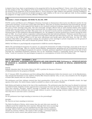 Pag
e |
PAG
E
*
ME
RGE
FOR
MA
T 25
to deprive him of any share or participation in the properties left by the deceased Maria C. Ferrer, even of the usufruct that
the law assigns to him. The judgment of the Court of First Instance of Cavite, Hon. Antonio C. Lucero, presiding, decreeing
the division of the properties of the deceased Maria C. Ferrer among her eight children and plaintiff, is hereby modified in
the sense that all of her properties be divided among her eight children at the rate of one-eight per child. As thus modified,
the judgment of Judge Lucero is hereby affirmed. Without costs.
# 58.
Hernandez v. Court of Appeals, 320 SCRA 76, Dec.08, 1999
FACTS: Lucita and Marcio met in Philippine Christian University in Dasmarinas when lucita was Marcio’s teacher for two
consecutive semesters. Lucita was 5 years older than Marcio. They later on became sweethearts and eventually got married.
They also had a child. Lucita supported the family as her husband continued studying, supported by his parents. The first
few years of their marriage went okay. But this eventually changed. Marcio had an extra-marital relation with another
student who was also married. When Lucita discovered this, he asked Lucio to end it. He promised to but did not fulfill it
and left their conjugal home and child. After some time, he returned to Lucita and she accepted him. However, his attitude
worsened when he got employed to Reynold Philippines, Inc. He engaged in extreme promiscuous conduct during the latter
part of 1986. As a result, private respondent contracted gonorrhea and infected petitioner. Petitioner averred that on one
occasion of a heated argument, private respondent hit their eldest child who was then barely a year old. Private respondent
is not close to any of their children as he was never affectionate and hardly spent time with them. On July 10, 1992,
petitioner filed before the RTC a petition seeking the annulment of her marriage to private respondent on the ground of
psychological incapacity. RTC and CA denied the petition. Hence, this case.
ISSUE: W/N Marcio is psychologically incapacitated to fulfill his marital obligations
HELD: The psychological incapacity of a spouse, as a ground for declaration of nullity of marriage, must exist at the time of
the celebration of marriage. More so, chronic sexual infidelity, abandonment, gambling and use of prohibited drugs are not
grounds per se, of psychological incapacity of a spouse. Certainly, petitioner-appellant’s declaration that at the time of their
marriage her respondent-husband’s character was on the “borderline between a responsible person and the happy-go-
lucky,” could not constitute the psychological incapacity in contemplation of Article 36 of the Family Code.
#59 G.R. NO. 178221 DECEMBER 1, 2010
MAY D. AÑONUEVO, ALEXANDER BLEE DESANTIS AND JOHN DESANTIS NERI, Petitioners vs.. INTESTATE ESTATE
OF RODOLFO G. JALANDONI, REPRESENTED BY BERNARDINO G. JALANDONI AS SPECIAL ADMINISTRATOR,
Respondent
FACTS:
Rodolfo Jalandoni died. His brother filed at the RTC a petition for Issuance of Letters
of Administration for the property of Rodolfo.
On 17 January 2003, the petitioners and their siblings filed a Manifestation before the intestate court. In the Manifestation,
they introduced themselves as the children of Sylvia Blee Desantis (Sylvia)--who, in turn, was revealed to be the daughter
of Isabel Blee (Isabel) with one John Desantis.
The petitioners and their siblings contend that their grandmother--Isabel--was, at the time of Rodolfo's death, the legal
spouse of the latter. For which reason, Isabel is entitled to a share in the estate of Rodolfo.
Both Sylvia and Isabel are dead at the time of the manifestation. The petitioners pray that they may be allowed to intervene
on behalf of Isabel. Rodolfo’s brother opposed their intervention because the birth certificate of Sylvia states that Isabel and
John were married. Therefore, Isabel’s marriage to Rodolfo was null and void. Petitioners argue, however, that such
statement in the birth certificate was not enough evidence to prove a valid marriage between Isabel and John. Further, it
was only done to save face and is customary.
ISSUE:
Do the petitioners have legal standing to intervene in the proceedings?
RULING:
No, they do not have standing to intervene.
The Birth Certificate of Sylvia, which shows that she and John were married, is
sufficient proof that indeed they were married. Although there were no marriage
certificates given as proof, it is not considered as the sole source of evidence
marriage. Sylvia’s birth certificate hold prima facie weight and the petitioners
showed no contrary evidence. The reason of ‘face saving / customary’ holds no
merit and the courts cannot take judicial notice of a folkway.
 