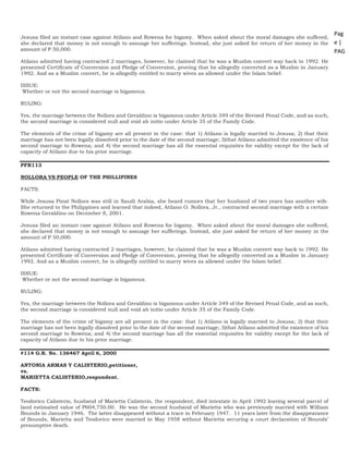 Pag
e |
PAG
E
*
ME
RGE
FOR
MA
T 25
Jesusa filed an instant case against Atilano and Rowena for bigamy. When asked about the moral damages she suffered,
she declared that money is not enough to assuage her sufferings. Instead, she just asked for return of her money in the
amount of P 50,000.
Atilano admitted having contracted 2 marriages, however, he claimed that he was a Muslim convert way back to 1992. He
presented Certificate of Conversion and Pledge of Conversion, proving that he allegedly converted as a Muslim in January
1992. And as a Muslim convert, he is allegedly entitled to marry wives as allowed under the Islam belief.
ISSUE:
Whether or not the second marriage is bigamous.
RULING:
Yes, the marriage between the Nollora and Geraldino is bigamous under Article 349 of the Revised Penal Code, and as such,
the second marriage is considered null and void ab initio under Article 35 of the Family Code.
The elements of the crime of bigamy are all present in the case: that 1) Atilano is legally married to Jesusa; 2) that their
marriage has not been legally dissolved prior to the date of the second marriage; 3)that Atilano admitted the existence of his
second marriage to Rowena; and 4) the second marriage has all the essential requisites for validity except for the lack of
capacity of Atilano due to his prior marriage.
PFR113
NOLLORA VS PEOPLE OF THE PHILLIPINES
FACTS:
While Jesusa Pinat Nollora was still in Saudi Arabia, she heard rumors that her husband of two years has another wife.
She returned to the Philippines and learned that indeed, Atilano O. Nollora, Jr., contracted second marriage with a certain
Rowena Geraldino on December 8, 2001.
Jesusa filed an instant case against Atilano and Rowena for bigamy. When asked about the moral damages she suffered,
she declared that money is not enough to assuage her sufferings. Instead, she just asked for return of her money in the
amount of P 50,000.
Atilano admitted having contracted 2 marriages, however, he claimed that he was a Muslim convert way back to 1992. He
presented Certificate of Conversion and Pledge of Conversion, proving that he allegedly converted as a Muslim in January
1992. And as a Muslim convert, he is allegedly entitled to marry wives as allowed under the Islam belief.
ISSUE:
Whether or not the second marriage is bigamous.
RULING:
Yes, the marriage between the Nollora and Geraldino is bigamous under Article 349 of the Revised Penal Code, and as such,
the second marriage is considered null and void ab initio under Article 35 of the Family Code.
The elements of the crime of bigamy are all present in the case: that 1) Atilano is legally married to Jesusa; 2) that their
marriage has not been legally dissolved prior to the date of the second marriage; 3)that Atilano admitted the existence of his
second marriage to Rowena; and 4) the second marriage has all the essential requisites for validity except for the lack of
capacity of Atilano due to his prior marriage.
#114 G.R. No. 136467 April 6, 2000
ANTONIA ARMAS Y CALISTERIO,petitioner,
vs.
MARIETTA CALISTERIO,respondent.
FACTS:
Teodorico Calisterio, husband of Marietta Calisterio, the respondent, died intestate in April 1992 leaving several parcel of
land estimated value of P604,750.00. He was the second husband of Marietta who was previously married with William
Bounds in January 1946. The latter disappeared without a trace in February 1947. 11 years later from the disappearance
of Bounds, Marietta and Teodorico were married in May 1958 without Marietta securing a court declaration of Bounds’
presumptive death.
 
