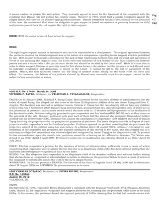 Pag
e |
PAG
E
*
ME
RGE
FOR
MA
T 25
it seems useless to pursue the said action. They mutually agreed to move for the dismissal of the complaint with the
condition that Manuel will not pursue his counter claim. However in 1995, Vircel filed a similar complaint against the
alleged father, this time as the minor’s legal guardian/mother. Manuel interposed maxim of res judicata for the dismissal
of the case. He maintained that since the obligation to give support is based on existence of paternity between the child
and putative parent, lack thereof negates the right to claim support.
ISSUE: WON the minor is barred from action for support.
HELD:
The right to give support cannot be renounced nor can it be transmitted to a third person. The original agreement between
the parties to dismiss the initial complaint was in the nature of a compromise regarding future support which is prohibited
by law. With respect to Manuel’s contention for the lack of filial relationship between him and the child and agreement of
Vircel in not pursuing the original claim, the Court held that existence of lack thereof of any filial relationship between
parties was not a matter which the parties must decide but should be decided by the Court itself. While it is true that in
order to claim support, filiation or paternity must be first shown between the parties, but the presence or lack thereof must
be judicially established and declaration is vested in the Court. It cannot be left to the will or agreement of the
parties. Hence, the first dismissal cannot bar the filing of another action asking for the same relief (no force and
effect). Furthermore, the defense of res judicata claimed by Manuel was untenable since future support cannot be the
subject of any compromise or waiver.
#205 G.R. No. 17468 . March 24, 2008
VICTORIA C. TAYAG, Petitioner, vs. FELICIDAD A. TAYAG-GALLOR, Respondent.
FACTS: On 15 January 2001, Felicidad A. Tayag-Gallor, filed a petition for the issuance of letters of administration over the
estate of Ismael Tayag. She alleged that she is one of the three (3) illegitimate children of the late Ismael Tayag and Ester C.
Angeles. The decedent was married to petitioner herein, Victoria C. Tayag, but the two allegedly did not have any children
of their own. On 7 September 2000, Ismael Tayag died intestate, leaving behind two (2) real properties both of which are in
the possession of petitioner, and a motor vehicle which the latter sold on 10 October 2000 preparatory to the settlement of
the decedent’s estate. Petitioner allegedly promised to give respondent and her brothersP100,000.00 each as their share in
the proceeds of the sale. However, petitioner only gave each of them half the amount she promised. Respondent further
averred that on 20 November 2000, petitioner has caused the annotation of 5 September 1984 affidavit executed by Ismael
Tayag declaring the properties to be the paraphernal properties of petitioner. The latter allegedly intends to dispose of these
properties to the respondent’s and her brothers’ prejudice. Petitioner opposed the petition, asserting that she purchased the
properties subject of the petition using her own money. In a Motion dated 31 August 2001, petitioner reiterated her sole
ownership of the properties and presented the transfer certificates of title thereof in her name. She also averred that it is
necessary to allege that respondent was acknowledged and recognized by Ismael Tayag as his illegitimate child. To prevent
further encroachment upon the court’s time, petitioner moved for a hearing on her affirmative defenses. The Motion was
denied in an Order dated 3 April 2003. Petitioner’s motion for reconsideration was likewise denied in an Order dated 16
July 2003.
ISSUE: Whether respondent’s petition for the issuance of letters of administration sufficiently states a cause of action
considering that respondent merely alleged therein that she is an illegitimate child of the decedent, without stating that she
had been acknowledged or recognized as such by the latter.
RULING: Yes. The allegation that respondent is an illegitimate child of the decedent suffices even without further stating
that she has been so recognized or acknowledged. A motion to dismiss on the ground of failure to state a cause of action in
the complaint hypothetically admits the truth of the facts alleged therein.
WHEREFORE, the instant petition is DENIED. The Decision of the Court of Appeals dated 29 May 2006 and its Resolution
dated 28 August 2006 are AFFIRMED. No pronouncement as to costs.
#207 CHARLES GOTARDO, Petitioner, vs. DIVINA BULING, Respondent.
G.R. No. 165166
August 15, 2012
VILLARAMA, JR.
FACTS
On September 6, 1995, respondent Divina Buling filed a complaint with the Regional Trial Court (RTC) of Maasin, Southern
Leyte, Branch 25, for compulsory recognition and support pendente lite, claiming that the petitioner is the father of her child
Gliffze. In his answer, the petitioner denied the imputed paternity of Gliffze claiming that he first had sexual contact with
 