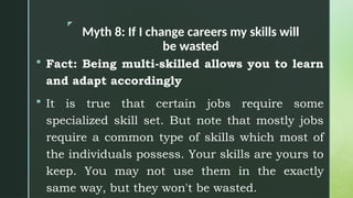 z
Myth 8: If I change careers my skills will
be wasted
 Fact: Being multi-skilled allows you to learn
and adapt accordingly
 It is true that certain jobs require some
specialized skill set. But note that mostly jobs
require a common type of skills which most of
the individuals possess. Your skills are yours to
keep. You may not use them in the exactly
same way, but they won't be wasted.
 