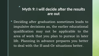 z
Myth 9: I will decide after the results
are out
 Deciding after graduation sometimes leads to
impulsive decisions as, the earlier educational
qualification may not be applicable to the
area of work that you plan to pursue in later
life. Planning in advance prepares you better
to deal with the If-and-Or situations better.
 