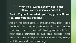 z
Myth 10: I love this hobby, but I don't
think I can make money out of it
 Fact: If you love what you do, you will not
feel like you are working
 An oft repeated line, it explains why part- time
hobbies like cooking, photography and design
that were once pursued during weekends are
now being pursued as full time careers. And
most of these hobby-turned vocations pay really
well if pursued professionally.
 