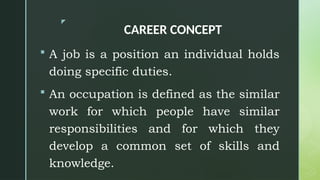 z
CAREER CONCEPT
 A job is a position an individual holds
doing specific duties.
 An occupation is defined as the similar
work for which people have similar
responsibilities and for which they
develop a common set of skills and
knowledge.
 