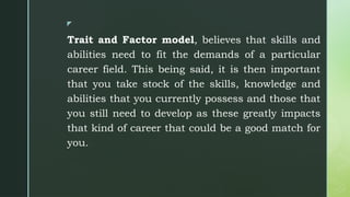 z
Trait and Factor model, believes that skills and
abilities need to fit the demands of a particular
career field. This being said, it is then important
that you take stock of the skills, knowledge and
abilities that you currently possess and those that
you still need to develop as these greatly impacts
that kind of career that could be a good match for
you.
 