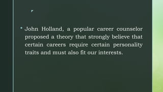 z
 John Holland, a popular career counselor
proposed a theory that strongly believe that
certain careers require certain personality
traits and must also fit our interests.
 