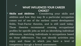 z
WHAT INFLUENCES YOUR CAREER
CHOICE?
 Skills and Abilities – Considering your skills and
abilities and how they may fit a particular occupation
comes out of one of the earliest career development
fields, Trait-Factor theories, and is still used today.
These theories recommend creating occupational
profiles for specific jobs as well as identifying individual
differences, matching individuals to occupations based
on these differences. You can identify activities you
enjoy and those in which you have a level of
competency though a formal assessment.
 