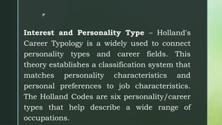 z
Interest and Personality Type – Holland's
Career Typology is a widely used to connect
personality types and career fields. This
theory establishes a classification system that
matches personality characteristics and
personal preferences to job characteristics.
The Holland Codes are six personality/career
types that help describe a wide range of
occupations.
 