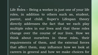 z
Life Roles – Being a worker is just one of your life
roles, in addition to others such as, student,
parent, and child. Super's Lifespan theory
directly addresses the fact that we each play
multiple roles in our lives and that these roles
change over the course of our lives. How we
think about ourselves in these roles, their
requirements of them, and the external forces
that affect them, may influence how we look at
careers in general and how we make choices for
 