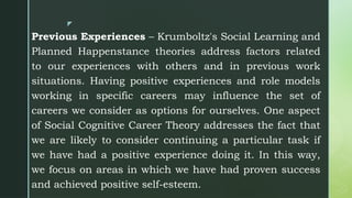 z
Previous Experiences – Krumboltz's Social Learning and
Planned Happenstance theories address factors related
to our experiences with others and in previous work
situations. Having positive experiences and role models
working in specific careers may influence the set of
careers we consider as options for ourselves. One aspect
of Social Cognitive Career Theory addresses the fact that
we are likely to consider continuing a particular task if
we have had a positive experience doing it. In this way,
we focus on areas in which we have had proven success
and achieved positive self-esteem.
 