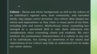 z
Culture – Racial and ethnic background, as well as the culture of
an individual's regional area, local community, and extended
family, may impact career decisions. Our culture often shapes our
values and expectations as they relate to many parts of our lives,
including jobs and careers. Multicultural career counseling has
emerged as a specialized field to take these influences into
consideration when counseling clients and students. We can't
attribute the predominant characteristics of a culture to any one
of its individuals, but having an awareness of the values and
expectations of our culture may help us understand how we make
our career choices.
 