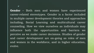 z
Gender – Both men and women have experienced
career-related stereotypes. Gender is a factor included
in multiple career development theories and approaches
including, Social Learning and multicultural career
counseling. How we view ourselves as individuals may
influence both the opportunities and barriers we
perceive as we make career decisions. Studies of gender
and career development are on-going as roles of men
and women in the workforce, and in higher education,
evolve.
 