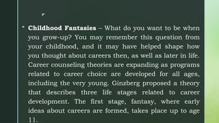 z
 Childhood Fantasies – What do you want to be when
you grow-up? You may remember this question from
your childhood, and it may have helped shape how
you thought about careers then, as well as later in life.
Career counseling theories are expanding as programs
related to career choice are developed for all ages,
including the very young. Ginzberg proposed a theory
that describes three life stages related to career
development. The first stage, fantasy, where early
ideas about careers are formed, takes place up to age
11.
 