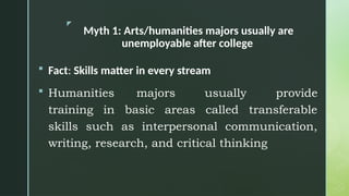z
Myth 1: Arts/humanities majors usually are
unemployable after college
 Fact: Skills matter in every stream
 Humanities majors usually provide
training in basic areas called transferable
skills such as interpersonal communication,
writing, research, and critical thinking
 