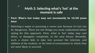 z
Myth 2: Selecting what's 'hot' at the
moment is safe
 Fact: What's hot today may not necessarily be 10/20 years
later
 Selecting a major or pursuing a career just because it's hot can
be dangerous. There are two things you must understand before
opting for this approach. First, what is 'hot' today may cool
down, or disappear completely, in the near future. Secondly,
such a choice fails to take into account the interests and
abilities of the student, or the kind of environment in which they
are most likely to succeed.
 