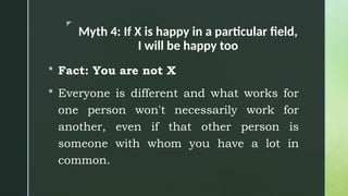 z
Myth 4: If X is happy in a particular field,
I will be happy too
 Fact: You are not X
 Everyone is different and what works for
one person won't necessarily work for
another, even if that other person is
someone with whom you have a lot in
common.
 