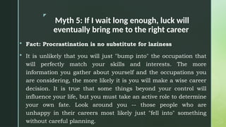 z
Myth 5: If I wait long enough, luck will
eventually bring me to the right career
 Fact: Procrastination is no substitute for laziness
 It is unlikely that you will just "bump into" the occupation that
will perfectly match your skills and interests. The more
information you gather about yourself and the occupations you
are considering, the more likely it is you will make a wise career
decision. It is true that some things beyond your control will
influence your life, but you must take an active role to determine
your own fate. Look around you -- those people who are
unhappy in their careers most likely just "fell into" something
without careful planning.
 