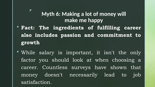 z
Myth 6: Making a lot of money will
make me happy
 Fact: The ingredients of fulfilling career
also includes passion and commitment to
growth
 While salary is important, it isn't the only
factor you should look at when choosing a
career. Countless surveys have shown that
money doesn't necessarily lead to job
satisfaction.
 