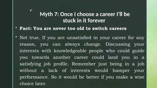 z
Myth 7: Once I choose a career I'll be
stuck in it forever
 Fact: You are never too old to switch careers
 Not true. If you are unsatisfied in your career for any
reason, you can always change. Discussing your
interests with knowledgeable people who could guide
you towards another career could land you in a
satisfying job profile. Remember just being in a job
without a lack of interests would hamper your
performance. So it would be better if you make a wise
choice later.
 