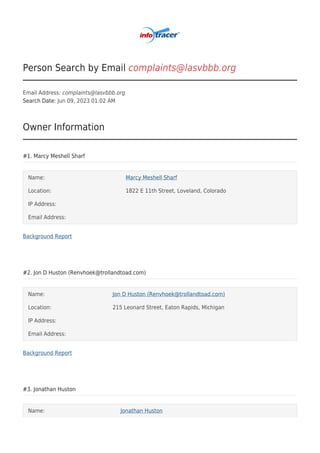 Person Search by Email complaints@lasvbbb.org
Email Address: complaints@lasvbbb.org
Search Date: Jun 09, 2023 01:02 AM
Owner Information
#1. Marcy Meshell Sharf
Name: Marcy Meshell Sharf
Location: 1822 E 11th Street, Loveland, Colorado
IP Address:
Email Address:
Background Report
#2. Jon D Huston (Renvhoek@trollandtoad.com)
Name: Jon D Huston (Renvhoek@trollandtoad.com)
Location: 215 Leonard Street, Eaton Rapids, Michigan
IP Address:
Email Address:
Background Report
#3. Jonathan Huston
Name: Jonathan Huston
 