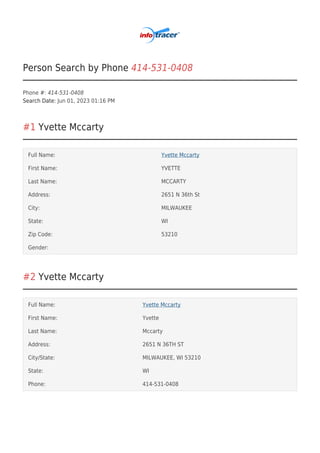 Person Search by Phone 414-531-0408
Phone #: 414-531-0408
Search Date: Jun 01, 2023 01:16 PM
#1 Yvette Mccarty
Full Name: Yvette Mccarty
First Name: YVETTE
Last Name: MCCARTY
Address: 2651 N 36th St
City: MILWAUKEE
State: WI
Zip Code: 53210
Gender:
#2 Yvette Mccarty
Full Name: Yvette Mccarty
First Name: Yvette
Last Name: Mccarty
Address: 2651 N 36TH ST
City/State: MILWAUKEE, WI 53210
State: WI
Phone: 414-531-0408
 