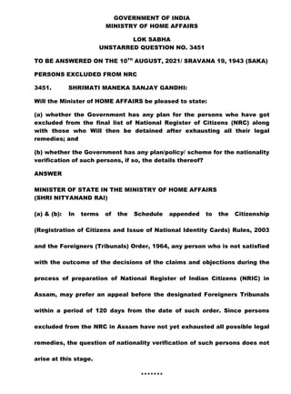 GOVERNMENT OF INDIA
MINISTRY OF HOME AFFAIRS
LOK SABHA
UNSTARRED QUESTION NO. 3451
TO BE ANSWERED ON THE 10TH
AUGUST, 2021/ SRAVANA 19, 1943 (SAKA)
PERSONS EXCLUDED FROM NRC
3451. SHRIMATI MANEKA SANJAY GANDHI:
Will the Minister of HOME AFFAIRS be pleased to state:
(a) whether the Government has any plan for the persons who have got
excluded from the final list of National Register of Citizens (NRC) along
with those who Will then be detained after exhausting all their legal
remedies; and
(b) whether the Government has any plan/policy/ scheme for the nationality
verification of such persons, if so, the details thereof?
ANSWER
MINISTER OF STATE IN THE MINISTRY OF HOME AFFAIRS
(SHRI NITYANAND RAI)
(a) & (b): In terms of the Schedule appended to the Citizenship
(Registration of Citizens and Issue of National Identity Cards) Rules, 2003
and the Foreigners (Tribunals) Order, 1964, any person who is not satisfied
with the outcome of the decisions of the claims and objections during the
process of preparation of National Register of Indian Citizens (NRIC) in
Assam, may prefer an appeal before the designated Foreigners Tribunals
within a period of 120 days from the date of such order. Since persons
excluded from the NRC in Assam have not yet exhausted all possible legal
remedies, the question of nationality verification of such persons does not
arise at this stage.
*******
 